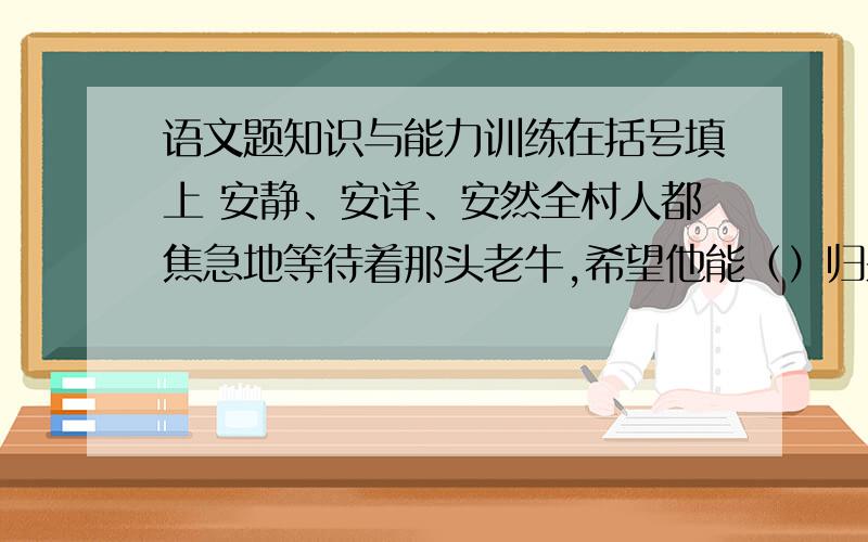 语文题知识与能力训练在括号填上 安静、安详、安然全村人都焦急地等待着那头老牛,希望他能（）归来,只有年长的爷爷（）地住在