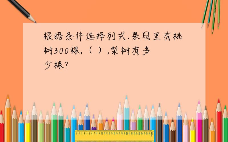 根据条件选择列式.果园里有桃树300棵,（ ）,梨树有多少棵?