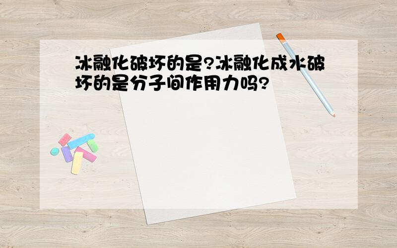 冰融化破坏的是?冰融化成水破坏的是分子间作用力吗?