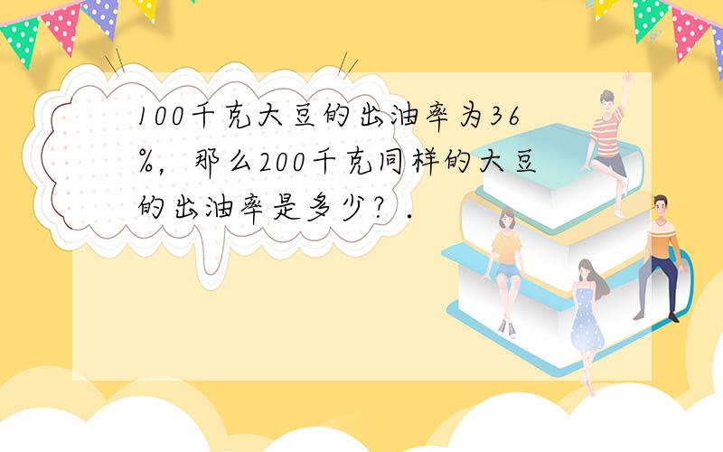 100千克大豆的出油率为36%，那么200千克同样的大豆的出油率是多少？．