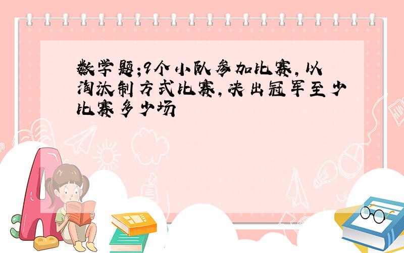 数学题;9个小队参加比赛,以淘汰制方式比赛,决出冠军至少比赛多少场