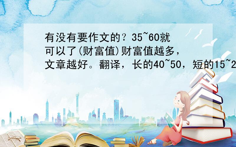 有没有要作文的？35~60就可以了(财富值)财富值越多，文章越好。翻译，长的40~50，短的15~25，不长不短的25~