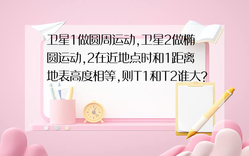 卫星1做圆周运动,卫星2做椭圆运动,2在近地点时和1距离地表高度相等,则T1和T2谁大?