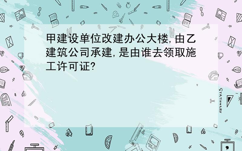 甲建设单位改建办公大楼,由乙建筑公司承建,是由谁去领取施工许可证?