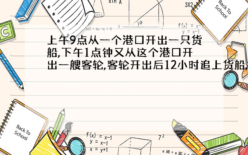 上午9点从一个港口开出一只货船,下午1点钟又从这个港口开出一艘客轮,客轮开出后12小时追上货船,客轮每小时行20千米,问