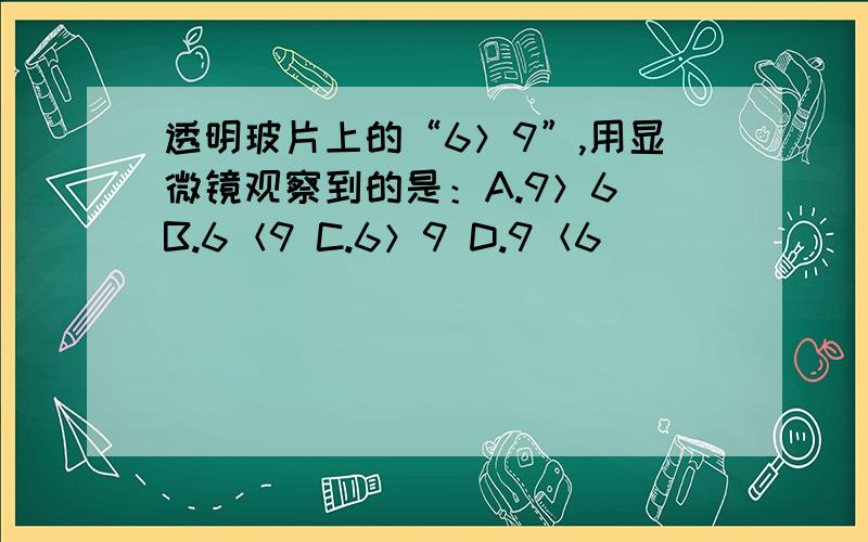 透明玻片上的“6＞9”,用显微镜观察到的是：A.9＞6 B.6＜9 C.6＞9 D.9＜6