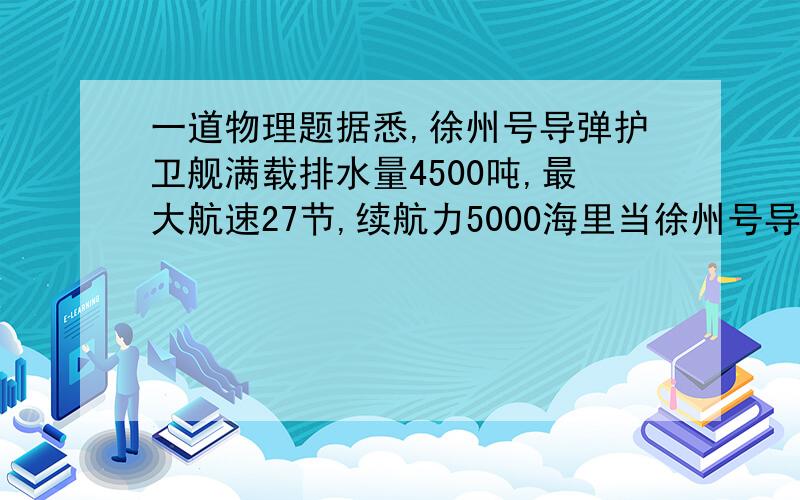 一道物理题据悉,徐州号导弹护卫舰满载排水量4500吨,最大航速27节,续航力5000海里当徐州号导弹护卫舰满载