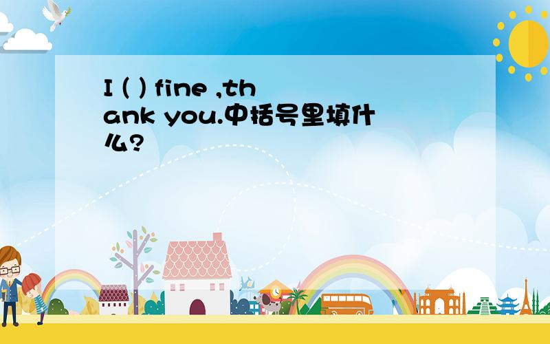 I ( ) fine ,thank you.中括号里填什么?