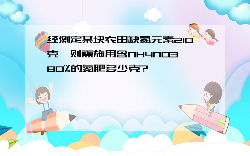 经测定某块农田缺氮元素210克,则需施用含NH4NO3 80%的氮肥多少克?