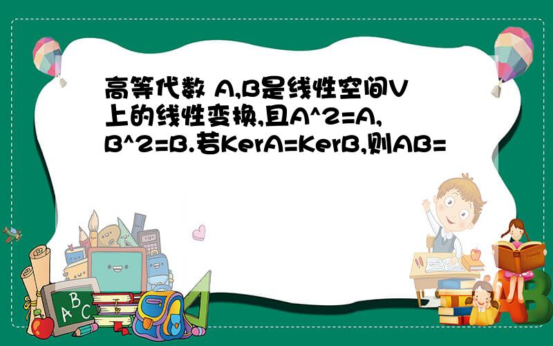 高等代数 A,B是线性空间V上的线性变换,且A^2=A,B^2=B.若KerA=KerB,则AB=