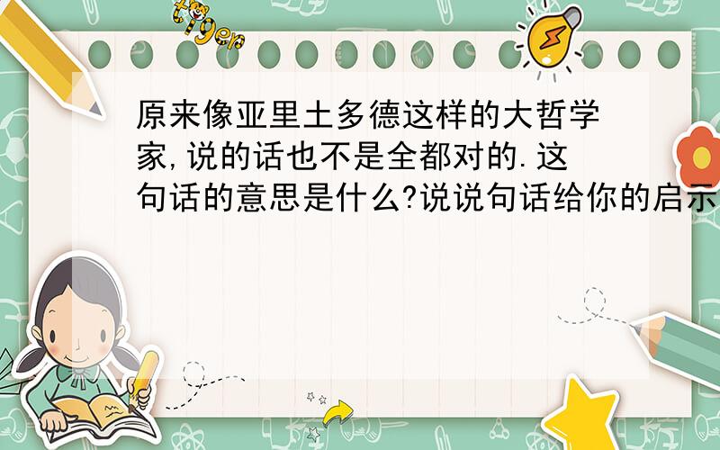 原来像亚里土多德这样的大哲学家,说的话也不是全都对的.这句话的意思是什么?说说句话给你的启示