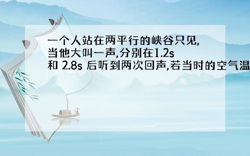 一个人站在两平行的峡谷只见,当他大叫一声,分别在1.2s和 2.8s 后听到两次回声,若当时的空气温度是 15°