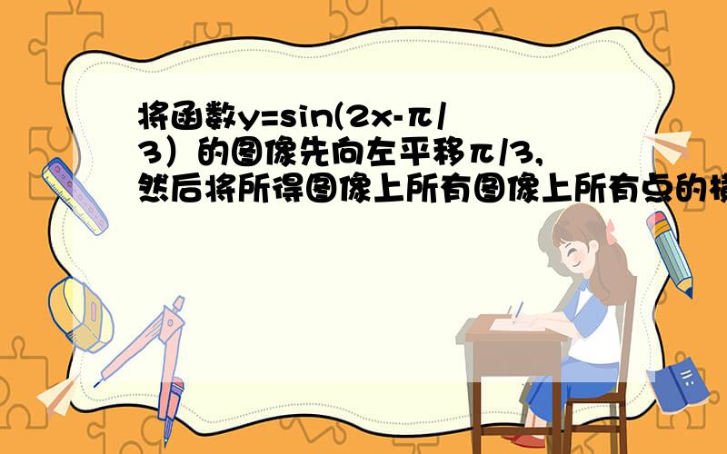 将函数y=sin(2x-π/3）的图像先向左平移π/3,然后将所得图像上所有图像上所有点的横坐标变为原来的1/2