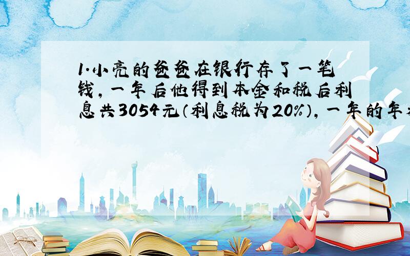 1.小亮的爸爸在银行存了一笔钱,一年后他得到本金和税后利息共3054元（利息税为20%）,一年的年利率为2.25%,小明