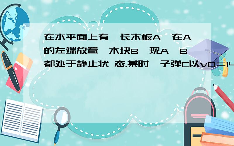 在水平面上有一长木板A,在A的左端放置一木块B,现A、B都处于静止状 态.某时一子弹C以v0＝140 m/s向右水