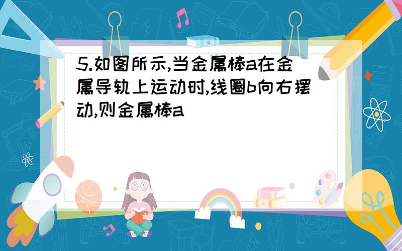 5.如图所示,当金属棒a在金属导轨上运动时,线圈b向右摆动,则金属棒a