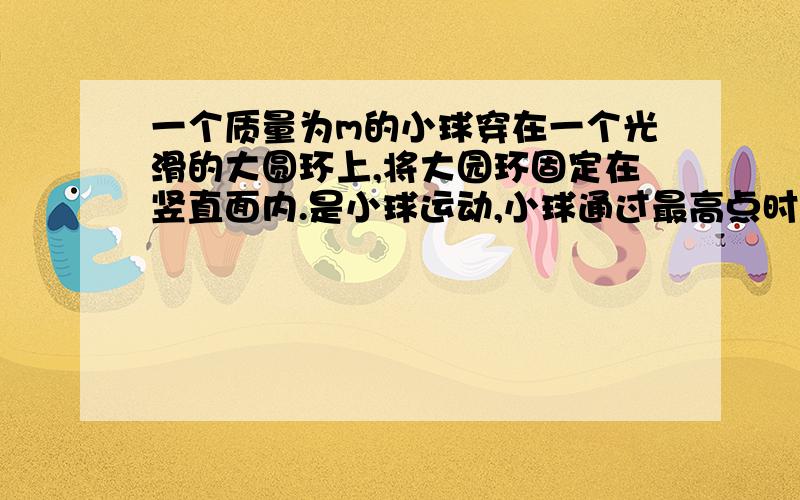 一个质量为m的小球穿在一个光滑的大圆环上,将大园环固定在竖直面内.是小球运动,小球通过最高点时