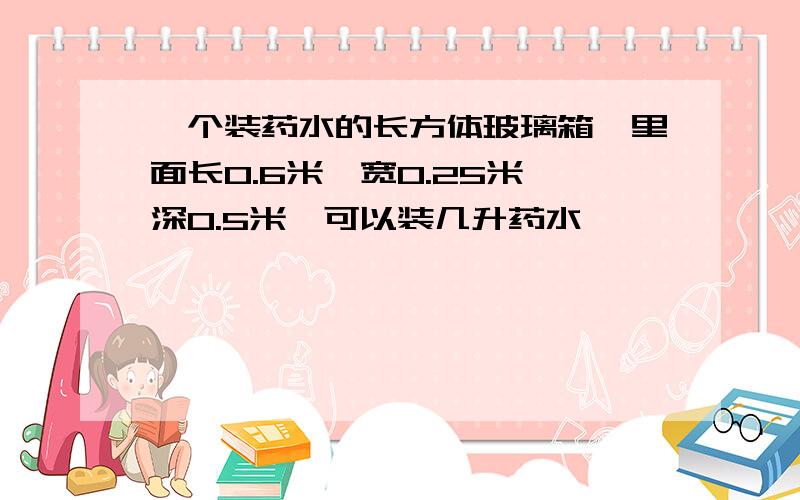 一个装药水的长方体玻璃箱,里面长0.6米,宽0.25米,深0.5米,可以装几升药水