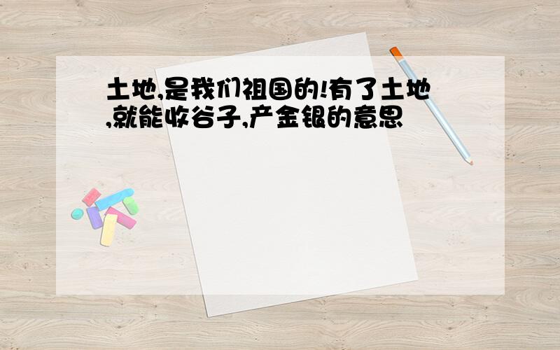 土地,是我们祖国的!有了土地,就能收谷子,产金银的意思