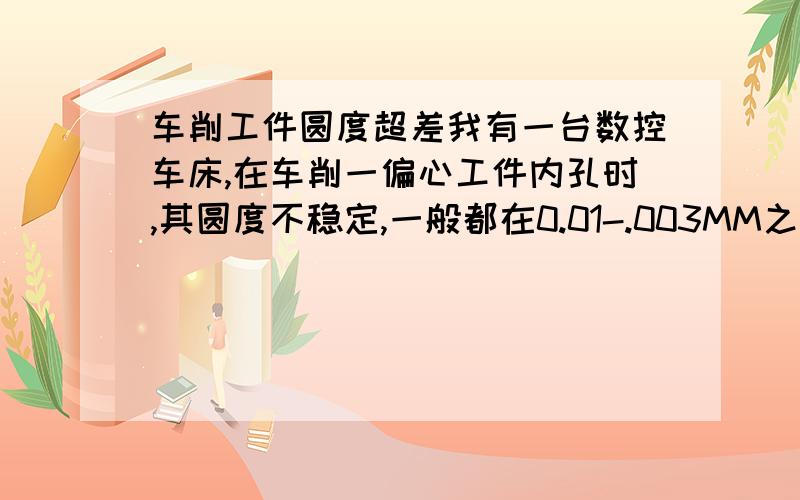 车削工件圆度超差我有一台数控车床,在车削一偏心工件内孔时,其圆度不稳定,一般都在0.01-.003MM之间变化,能够控制