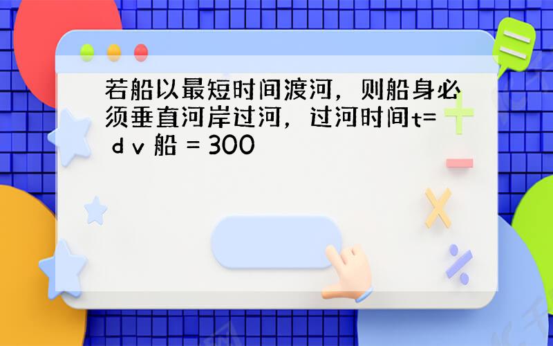 若船以最短时间渡河，则船身必须垂直河岸过河，过河时间t= d v 船 = 300