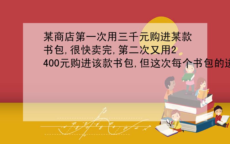 某商店第一次用三千元购进某款书包,很快卖完,第二次又用2400元购进该款书包,但这次每个书包的进价是第