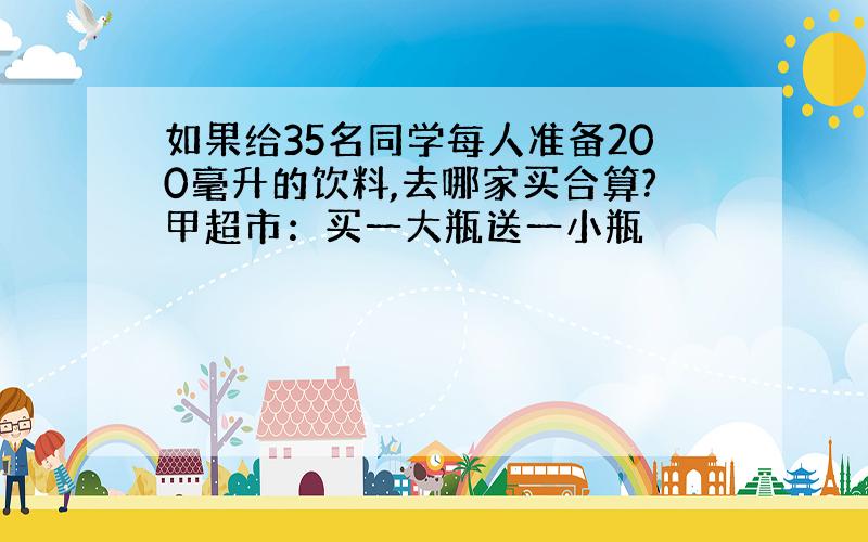 如果给35名同学每人准备200毫升的饮料,去哪家买合算?甲超市：买一大瓶送一小瓶