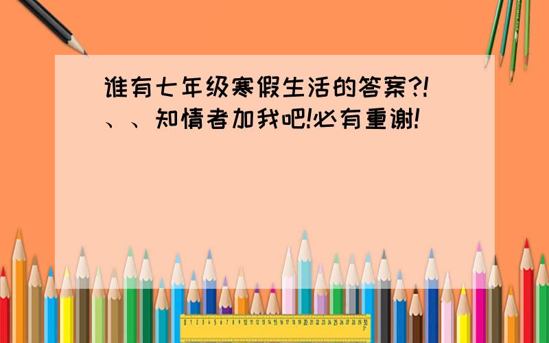 谁有七年级寒假生活的答案?!、、知情者加我吧!必有重谢!