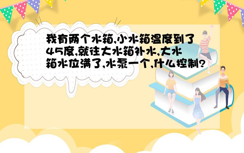 我有两个水箱,小水箱温度到了45度,就往大水箱补水,大水箱水位满了,水泵一个,什么控制?