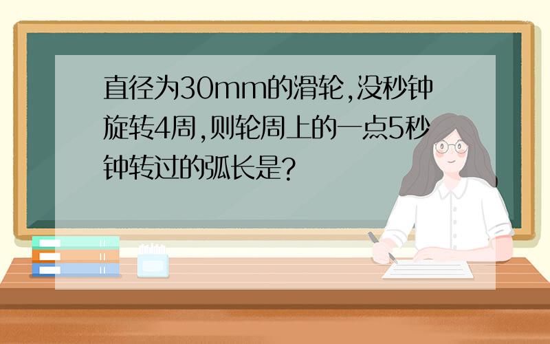 直径为30mm的滑轮,没秒钟旋转4周,则轮周上的一点5秒钟转过的弧长是?