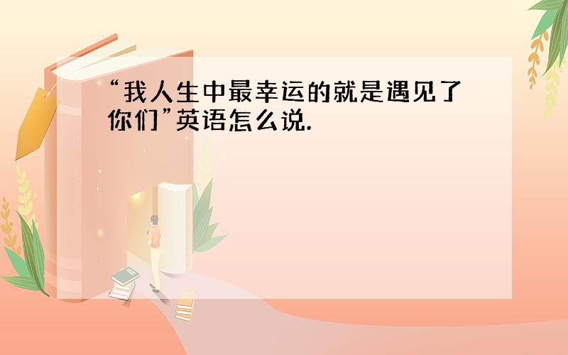 “我人生中最幸运的就是遇见了你们”英语怎么说.