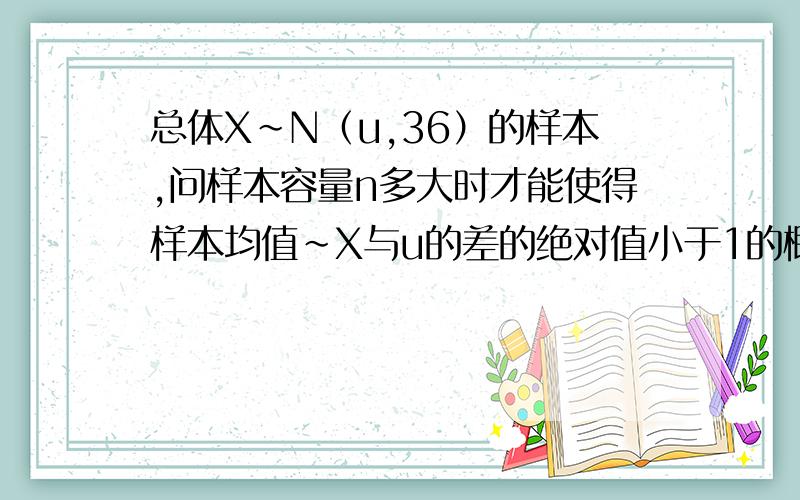 总体X～N（u,36）的样本,问样本容量n多大时才能使得样本均值~X与u的差的绝对值小于1的概率不小于0.95.