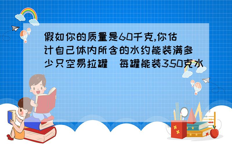 假如你的质量是60千克,你估计自己体内所含的水约能装满多少只空易拉罐(每罐能装350克水)