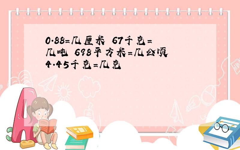 0.88=几厘米 67千克=几吨 698平方米=几公顷 4.45千克=几克