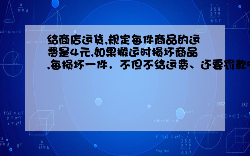 给商店运货,规定每件商品的运费是4元,如果搬运时损坏商品,每损坏一件．不但不给运费、还要罚款5元