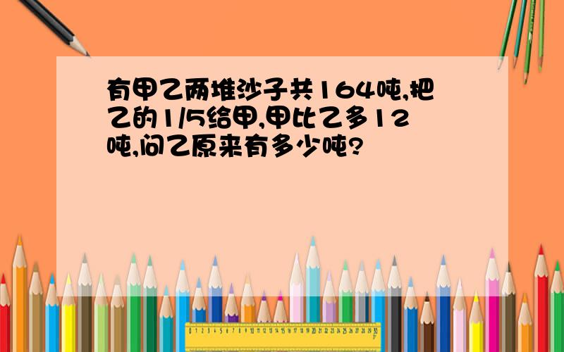 有甲乙两堆沙子共164吨,把乙的1/5给甲,甲比乙多12吨,问乙原来有多少吨?