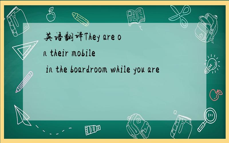 英语翻译They are on their mobile in the boardroom while you are