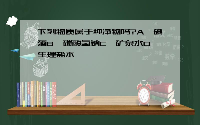 下列物质属于纯净物吗?A、碘酒B、碳酸氢钠C、矿泉水D、生理盐水