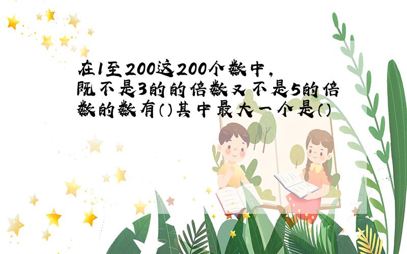 在1至200这200个数中,既不是3的的倍数又不是5的倍数的数有（）其中最大一个是（）