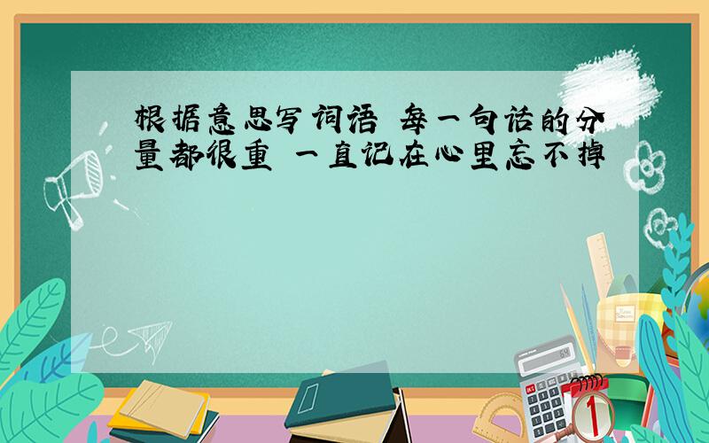 根据意思写词语 每一句话的分量都很重 一直记在心里忘不掉