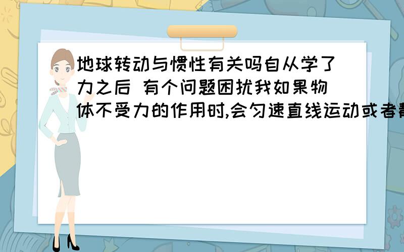 地球转动与惯性有关吗自从学了力之后 有个问题困扰我如果物体不受力的作用时,会匀速直线运动或者静止.这就是惯性.那地球转动