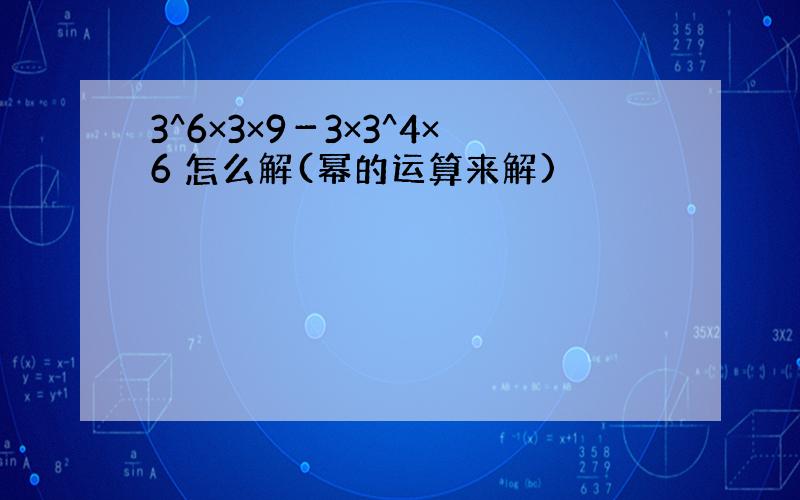 3^6×3×9－3×3^4×6 怎么解(幂的运算来解)