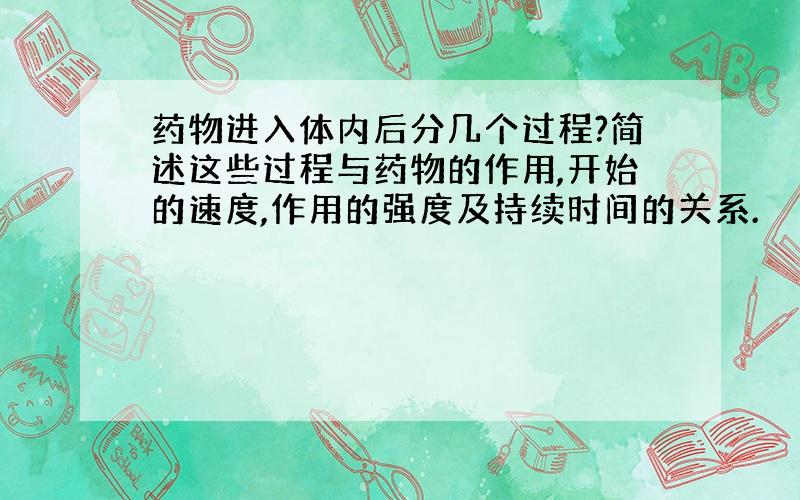 药物进入体内后分几个过程?简述这些过程与药物的作用,开始的速度,作用的强度及持续时间的关系.