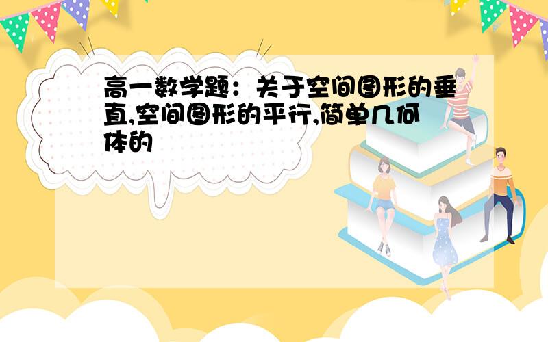 高一数学题：关于空间图形的垂直,空间图形的平行,简单几何体的