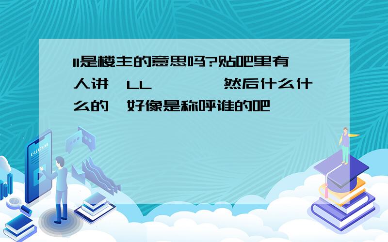 ll是楼主的意思吗?贴吧里有人讲,LL…………然后什么什么的,好像是称呼谁的吧