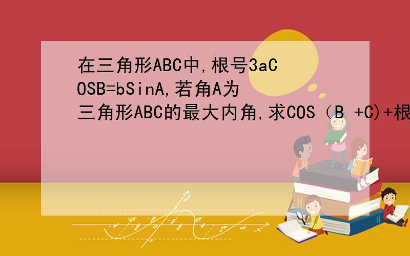 在三角形ABC中,根号3aCOSB=bSinA,若角A为三角形ABC的最大内角,求COS（B +C)+根号3SINA的取