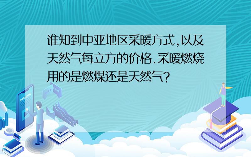 谁知到中亚地区采暖方式,以及天然气每立方的价格.采暖燃烧用的是燃煤还是天然气?