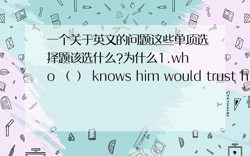 一个关于英文的问题这些单项选择题该选什么?为什么1.who （ ） knows him would trust him.