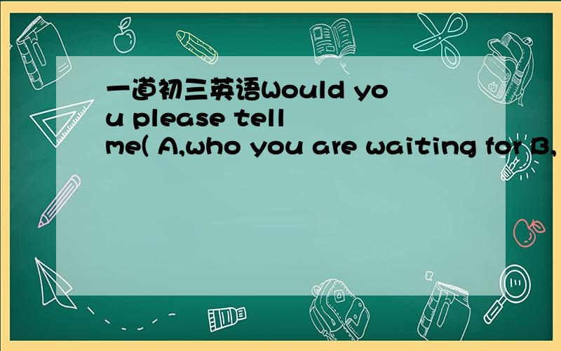 一道初三英语Would you please tell me( A,who you are waiting for B,