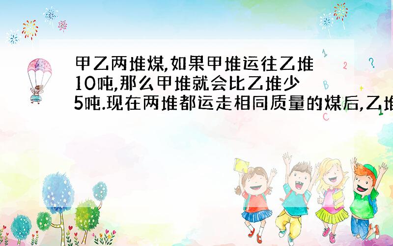 甲乙两堆煤,如果甲堆运往乙堆10吨,那么甲堆就会比乙堆少5吨.现在两堆都运走相同质量的煤后,乙堆剩下的是甲堆剩下的20分